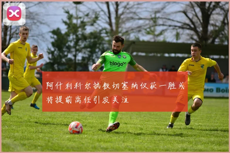 阿什利科尔执教切塞纳仅获一胜或将提前离任引发关注