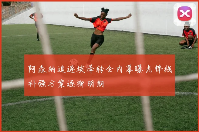 阿森纳追逐埃泽转会内幕曝光锋线补强方案逐渐明朗