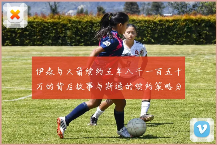 伊森与火箭续约五年八千一百五十万的背后故事与斯通的续约策略分析