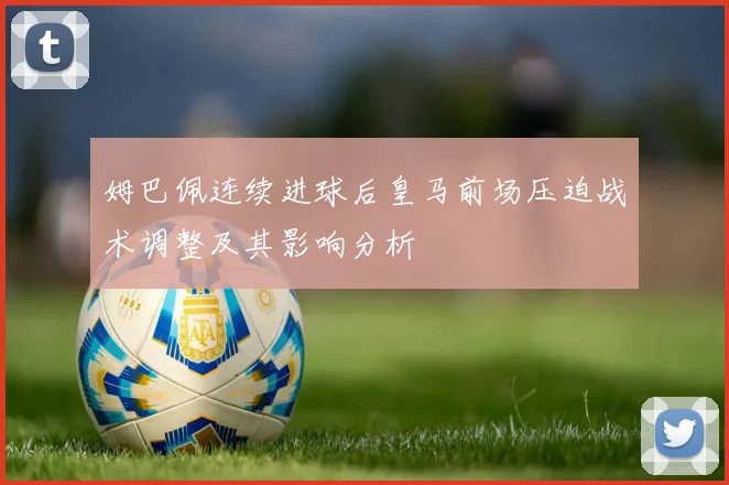 姆巴佩连续进球后皇马前场压迫战术调整及其影响分析