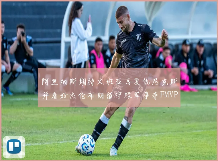 阿里纳斯期待文班亚马复仇尼克斯并看好杰伦布朗留守绿军争夺FMVP