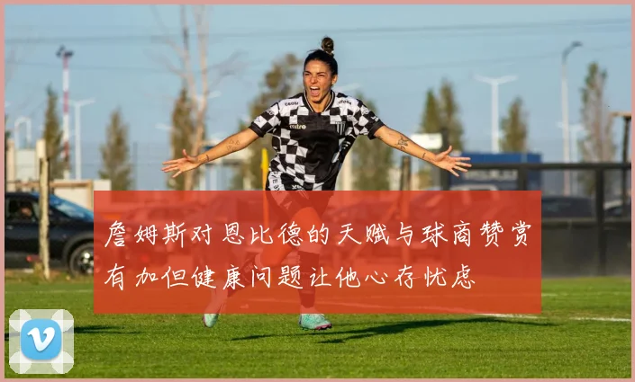 詹姆斯对恩比德的天赋与球商赞赏有加但健康问题让他心存忧虑
