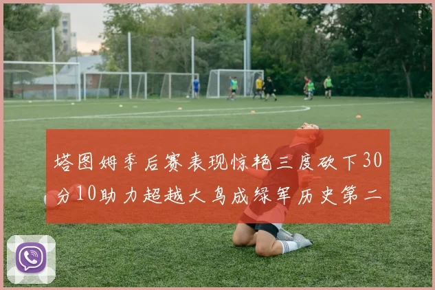 塔图姆季后赛表现惊艳三度砍下30分10助力超越大鸟成绿军历史第二