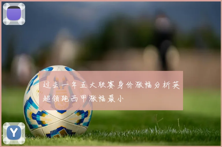 过去一年五大联赛身价涨幅分析英超领跑西甲涨幅最小