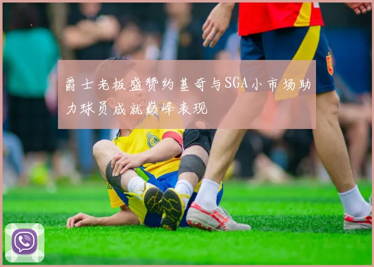 爵士老板盛赞约基奇与SGA小市场助力球员成就巅峰表现