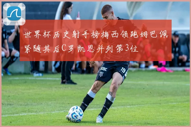 世界杯历史射手榜梅西领跑姆巴佩紧随其后C罗凯恩并列第3位