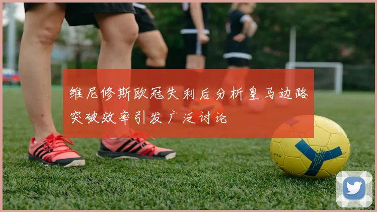 维尼修斯欧冠失利后分析皇马边路突破效率引发广泛讨论