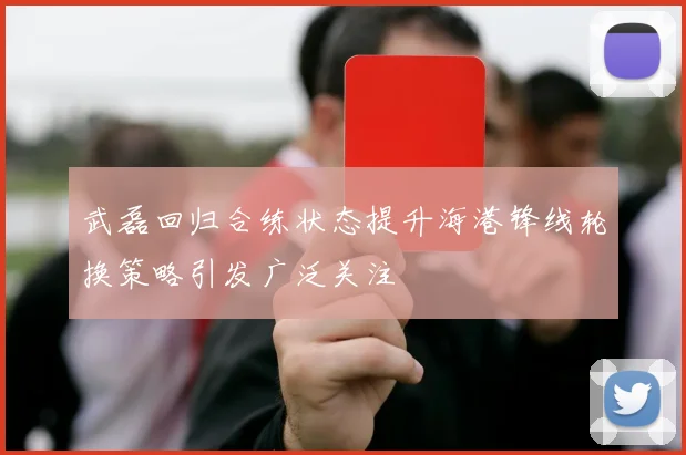 武磊回归合练状态提升海港锋线轮换策略引发广泛关注