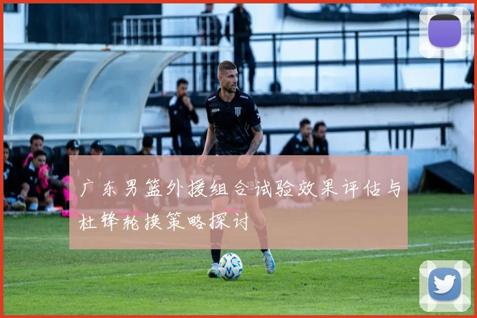 广东男篮外援组合试验效果评估与杜锋轮换策略探讨