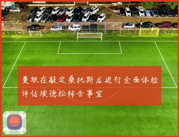 曼联在敲定桑托斯后进行全面体检评估埃德松转会事宜