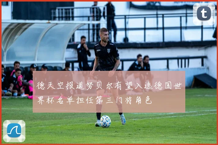 德天空报道努贝尔有望入选德国世界杯名单担任第三门将角色