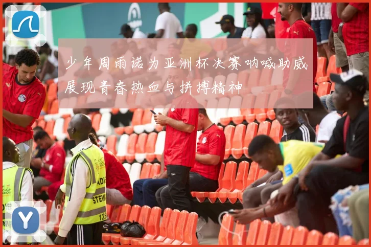 少年周雨诺为亚洲杯决赛呐喊助威展现青春热血与拼搏精神