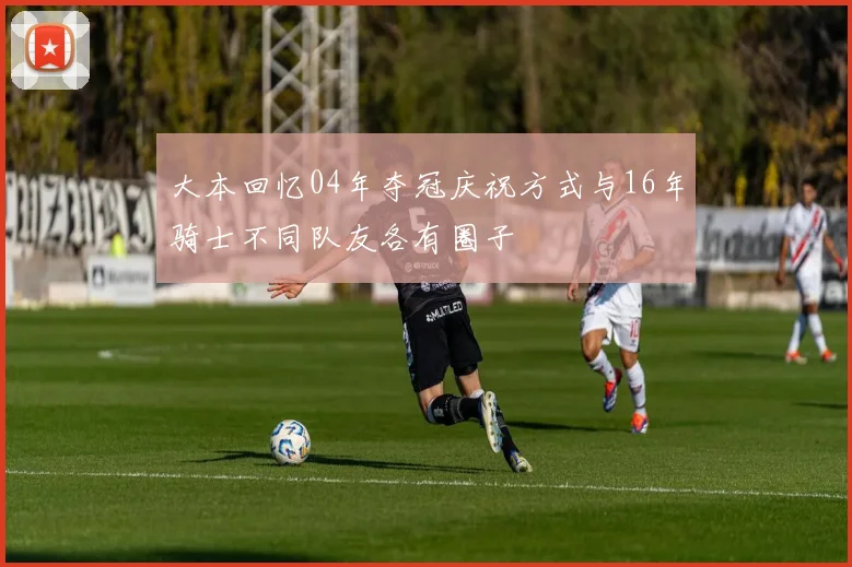 大本回忆04年夺冠庆祝方式与16年骑士不同队友各有圈子