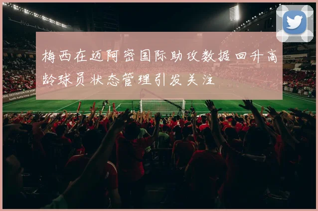 梅西在迈阿密国际助攻数据回升高龄球员状态管理引发关注