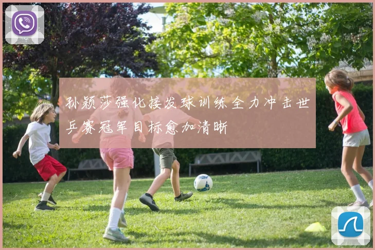 孙颖莎强化接发球训练全力冲击世乒赛冠军目标愈加清晰