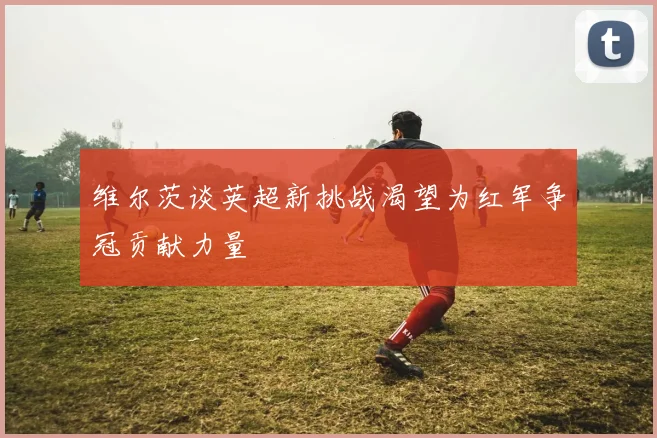 维尔茨谈英超新挑战渴望为红军争冠贡献力量