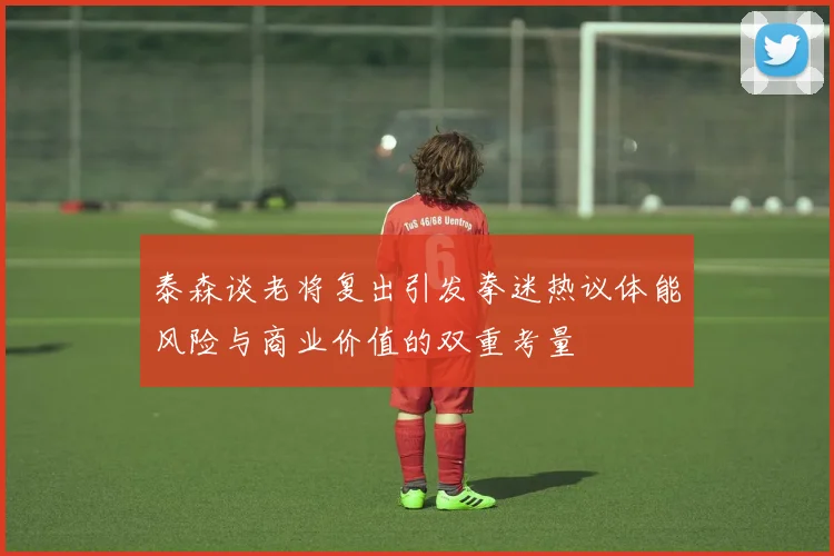 泰森谈老将复出引发拳迷热议体能风险与商业价值的双重考量