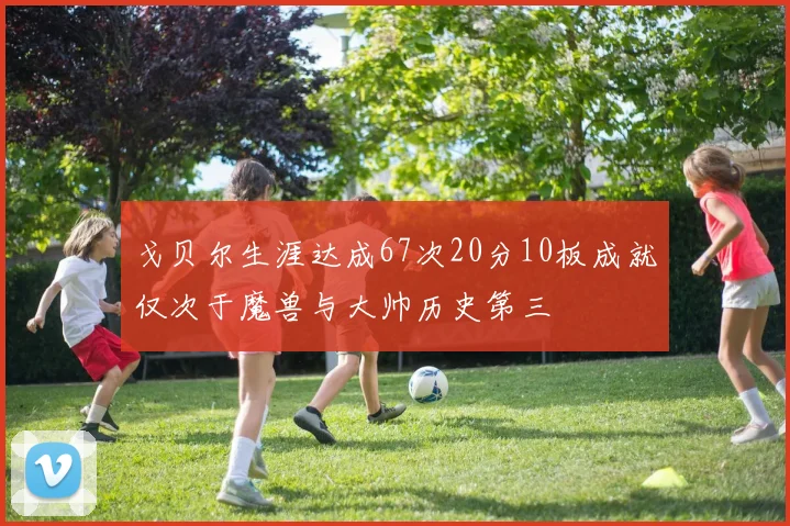 戈贝尔生涯达成67次20分10板成就仅次于魔兽与大帅历史第三