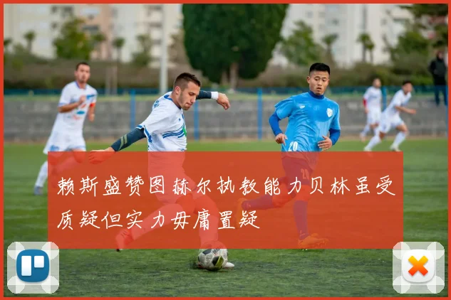 赖斯盛赞图赫尔执教能力贝林虽受质疑但实力毋庸置疑