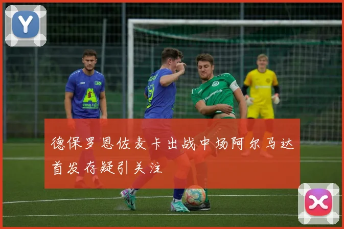 德保罗恩佐麦卡出战中场阿尔马达首发存疑引关注