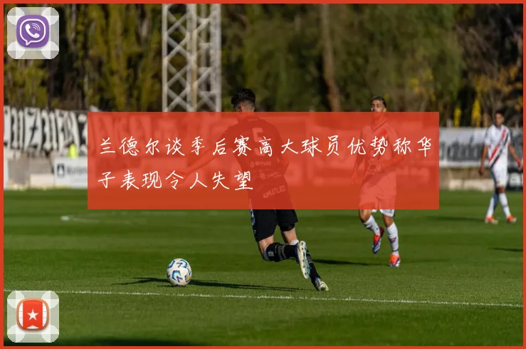 兰德尔谈季后赛高大球员优势称华子表现令人失望