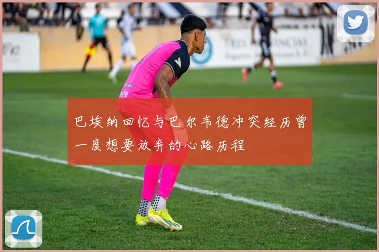 巴埃纳回忆与巴尔韦德冲突经历曾一度想要放弃的心路历程