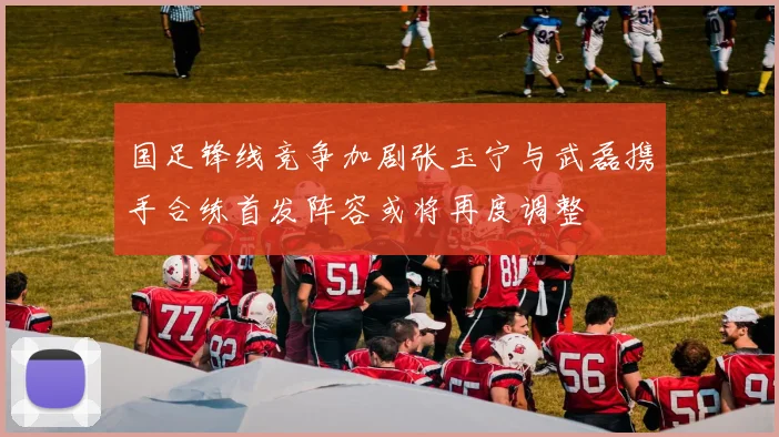 国足锋线竞争加剧张玉宁与武磊携手合练首发阵容或将再度调整