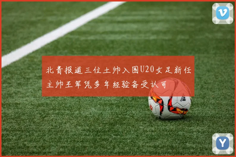 北青报道三位土帅入围U20女足新任主帅王军凭多年经验备受认可