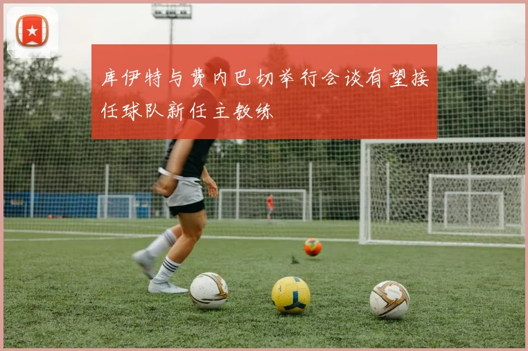 库伊特与费内巴切举行会谈有望接任球队新任主教练