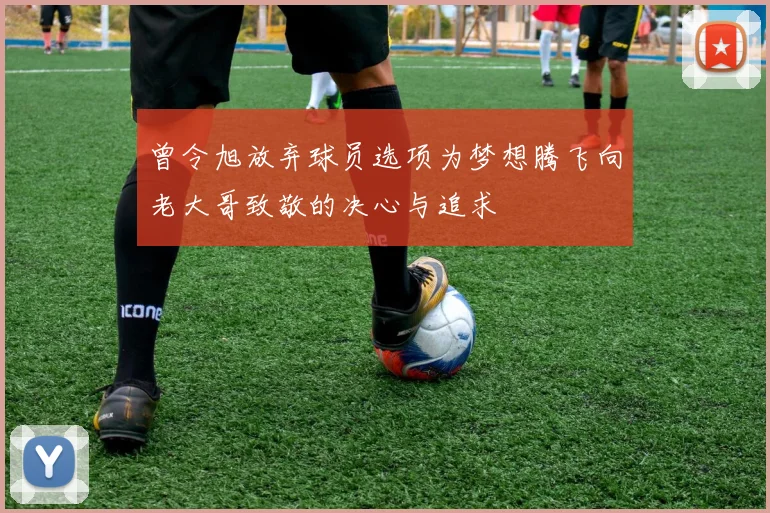 曾令旭放弃球员选项为梦想腾飞向老大哥致敬的决心与追求