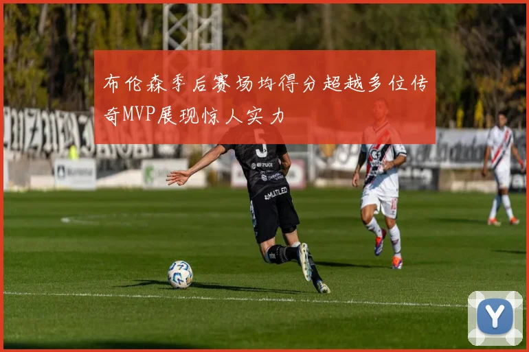 布伦森季后赛场均得分超越多位传奇MVP展现惊人实力