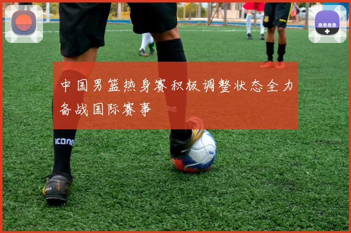 中国男篮热身赛积极调整状态全力备战国际赛事