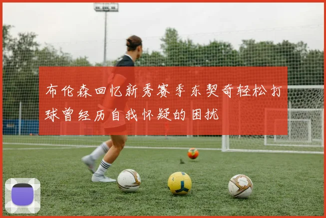 布伦森回忆新秀赛季东契奇轻松打球曾经历自我怀疑的困扰
