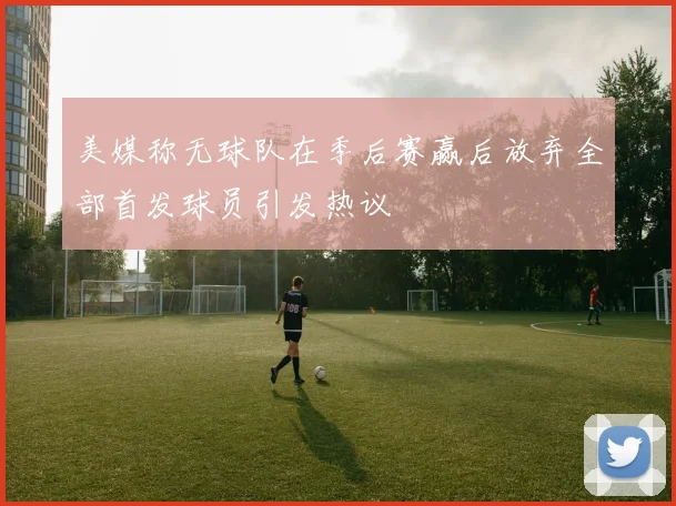 美媒称无球队在季后赛赢后放弃全部首发球员引发热议