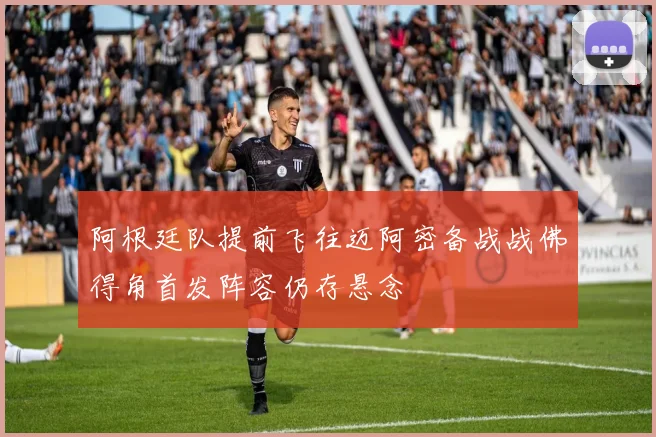 阿根廷队提前飞往迈阿密备战战佛得角首发阵容仍存悬念