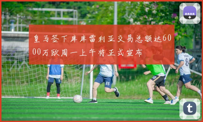 皇马签下库库雷利亚交易总额达6000万欧周一上午将正式宣布