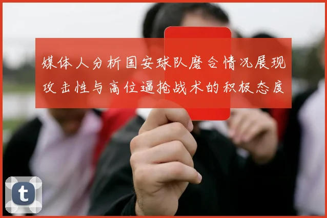 媒体人分析国安球队磨合情况展现攻击性与高位逼抢战术的积极态度