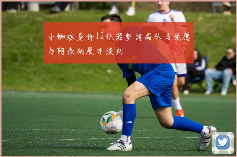 小蜘蛛身价12亿若坚持离队马竞愿与阿森纳展开谈判