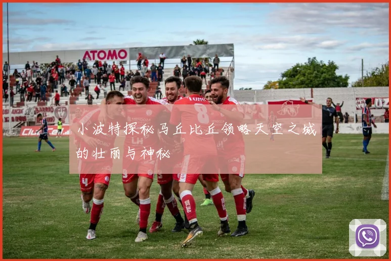 小波特探秘马丘比丘领略天空之城的壮丽与神秘