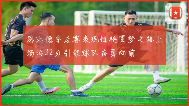 恩比德季后赛表现惊艳圆梦之路上场均32分引领球队奋勇向前