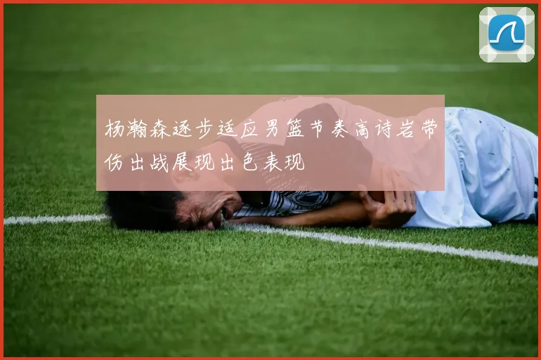 杨瀚森逐步适应男篮节奏高诗岩带伤出战展现出色表现
