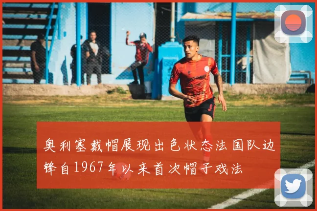 奥利塞戴帽展现出色状态法国队边锋自1967年以来首次帽子戏法